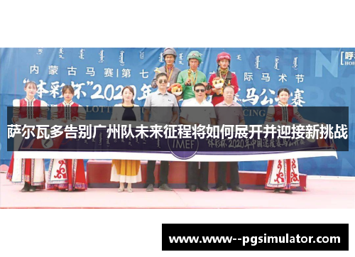 萨尔瓦多告别广州队未来征程将如何展开并迎接新挑战 萨尔瓦多告别广州队未来征程将如何展开并迎接新挑战