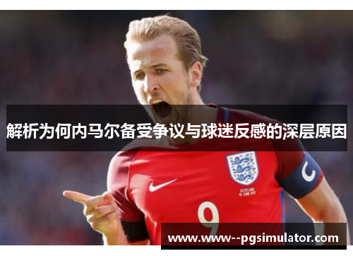 解析为何内马尔备受争议与球迷反感的深层原因 解析为何内马尔备受争议与球迷反感的深层原因