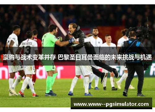 豪购与战术变革并存 巴黎圣日耳曼面临的未来挑战与机遇 豪购与战术变革并存 巴黎圣日耳曼面临的未来挑战与机遇
