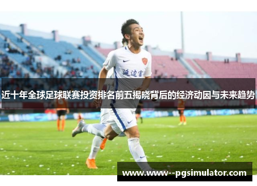 近十年全球足球联赛投资排名前五揭晓背后的经济动因与未来趋势 近十年全球足球联赛投资排名前五揭晓背后的经济动因与未来趋势