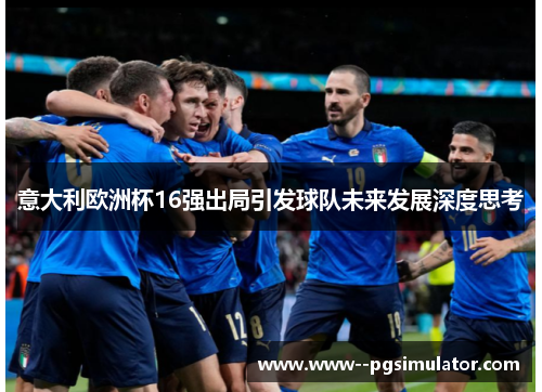 意大利欧洲杯16强出局引发球队未来发展深度思考