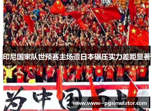 印尼国家队世预赛主场遭日本碾压实力差距显著