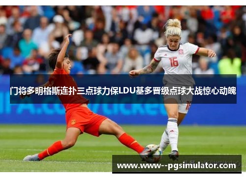 门将多明格斯连扑三点球力保LDU基多晋级点球大战惊心动魄 门将多明格斯连扑三点球力保LDU基多晋级点球大战惊心动魄