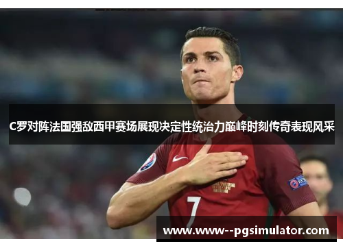 C罗对阵法国强敌西甲赛场展现决定性统治力巅峰时刻传奇表现风采 C罗对阵法国强敌西甲赛场展现决定性统治力巅峰时刻传奇表现风采