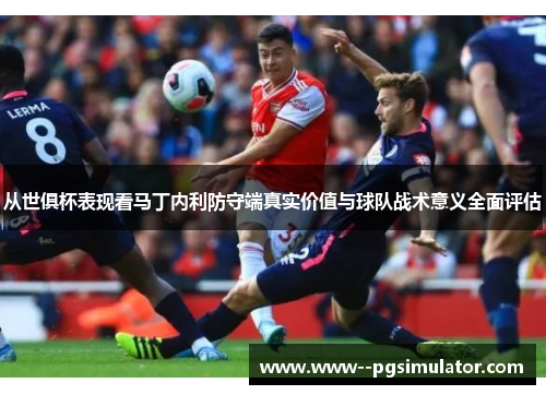 从世俱杯表现看马丁内利防守端真实价值与球队战术意义全面评估 从世俱杯表现看马丁内利防守端真实价值与球队战术意义全面评估