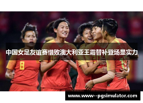 中国女足友谊赛惜败澳大利亚王霜替补登场显实力 中国女足友谊赛惜败澳大利亚王霜替补登场显实力