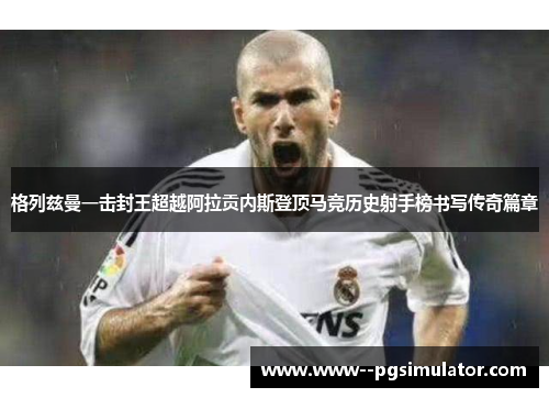 格列兹曼一击封王超越阿拉贡内斯登顶马竞历史射手榜书写传奇篇章