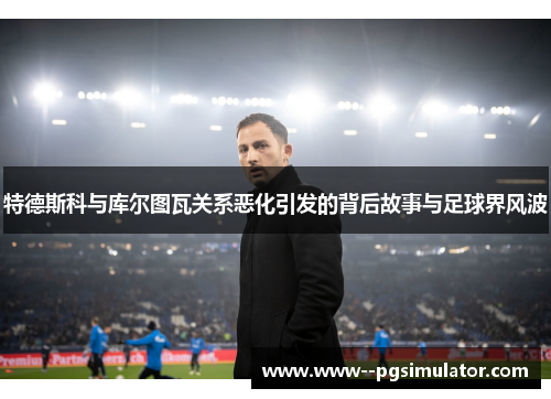 特德斯科与库尔图瓦关系恶化引发的背后故事与足球界风波 特德斯科与库尔图瓦关系恶化引发的背后故事与足球界风波